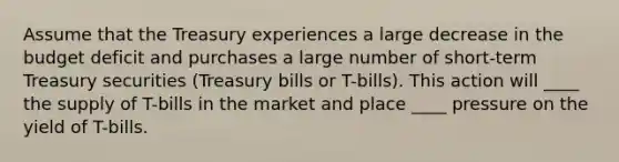 Assume that the Treasury experiences a large decrease in the budget deficit and purchases a large number of short-term Treasury securities (Treasury bills or T-bills). This action will ____ the supply of T-bills in the market and place ____ pressure on the yield of T-bills.