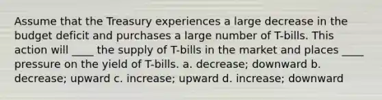 Assume that the Treasury experiences a large decrease in the budget deficit and purchases a large number of T-bills. This action will ____ the supply of T-bills in the market and places ____ pressure on the yield of T-bills. a. decrease; downward b. decrease; upward c. increase; upward d. increase; downward