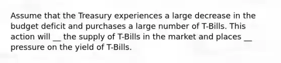 Assume that the Treasury experiences a large decrease in the budget deficit and purchases a large number of T-Bills. This action will __ the supply of T-Bills in the market and places __ pressure on the yield of T-Bills.