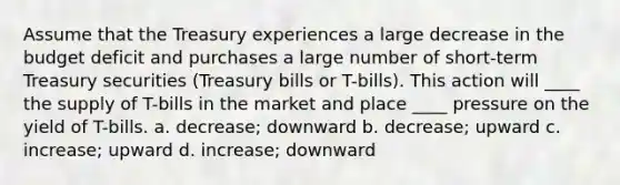 Assume that the Treasury experiences a large decrease in the budget deficit and purchases a large number of short-term Treasury securities (Treasury bills or T-bills). This action will ____ the supply of T-bills in the market and place ____ pressure on the yield of T-bills. a. decrease; downward b. decrease; upward c. increase; upward d. increase; downward