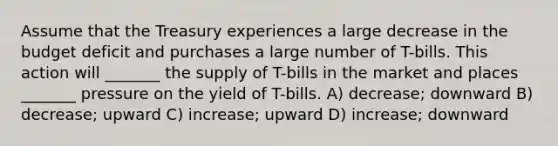 Assume that the Treasury experiences a large decrease in the budget deficit and purchases a large number of T-bills. This action will _______ the supply of T-bills in the market and places _______ pressure on the yield of T-bills. A) decrease; downward B) decrease; upward C) increase; upward D) increase; downward