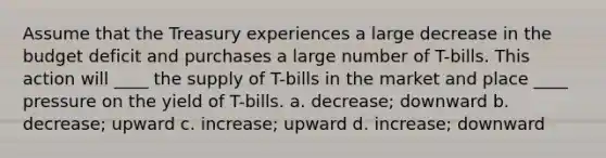 Assume that the Treasury experiences a large decrease in the budget deficit and purchases a large number of T-bills. This action will ____ the supply of T-bills in the market and place ____ pressure on the yield of T-bills. a. ​decrease; downward b. ​decrease; upward c. ​increase; upward d. ​increase; downward