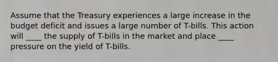 ​Assume that the Treasury experiences a large increase in the budget deficit and issues a large number of T-bills. This action will ____ the supply of T-bills in the market and place ____ pressure on the yield of T-bills.