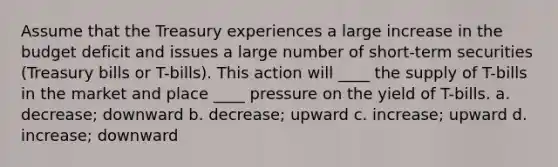 Assume that the Treasury experiences a large increase in the budget deficit and issues a large number of short-term securities (Treasury bills or T-bills). This action will ____ the supply of T-bills in the market and place ____ pressure on the yield of T-bills. a. decrease; downward b. decrease; upward c. increase; upward d. increase; downward