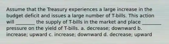 Assume that the Treasury experiences a large increase in the budget deficit and issues a large number of T-bills. This action will ________ the supply of T-bills in the market and place ________ pressure on the yield of T-bills. a. decrease; downward b. increase; upward c. increase; downward d. decrease; upward