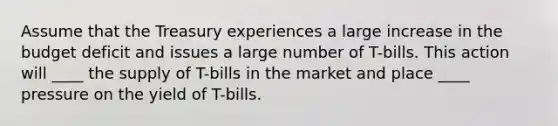 Assume that the Treasury experiences a large increase in the budget deficit and issues a large number of T-bills. This action will ____ the supply of T-bills in the market and place ____ pressure on the yield of T-bills.