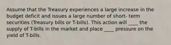 Assume that the Treasury experiences a large increase in the budget deficit and issues a large number of short- term securities (Treasury bills or T-bills). This action will ____ the supply of T-bills in the market and place ____ pressure on the yield of T-bills.