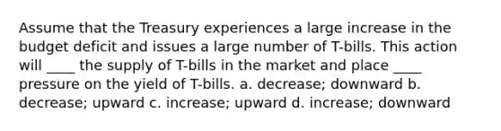 Assume that the Treasury experiences a large increase in the budget deficit and issues a large number of T-bills. This action will ____ the supply of T-bills in the market and place ____ pressure on the yield of T-bills. a. ​decrease; downward b. ​decrease; upward c. ​increase; upward d. ​increase; downward