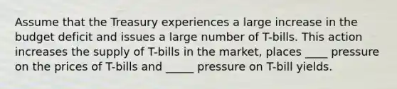 Assume that the Treasury experiences a large increase in the budget deficit and issues a large number of T-bills. This action increases the supply of T-bills in the market, places ____ pressure on the prices of T-bills and _____ pressure on T-bill yields.