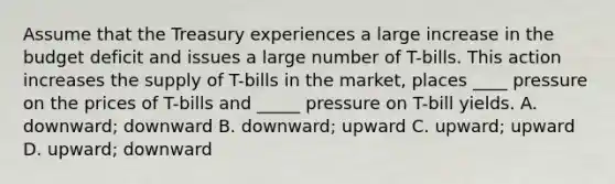 Assume that the Treasury experiences a large increase in the budget deficit and issues a large number of T-bills. This action increases the supply of T-bills in the market, places ____ pressure on the prices of T-bills and _____ pressure on T-bill yields. A. downward; downward B. downward; upward C. upward; upward D. upward; downward