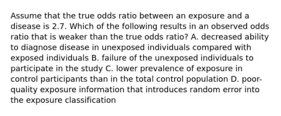 Assume that the true odds ratio between an exposure and a disease is 2.7. Which of the following results in an observed odds ratio that is weaker than the true odds ratio? A. decreased ability to diagnose disease in unexposed individuals compared with exposed individuals B. failure of the unexposed individuals to participate in the study C. lower prevalence of exposure in control participants than in the total control population D. poor-quality exposure information that introduces random error into the exposure classification