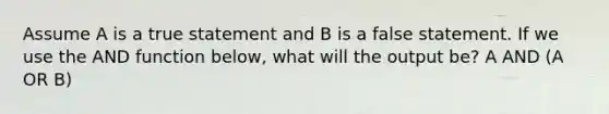 Assume A is a true statement and B is a false statement. If we use the AND function below, what will the output be? A AND (A OR B)