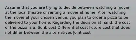 Assume that you are trying to decide between watching a movie at the local theatre or renting a movie at home. After watching the movie at your chosen venue, you plan to order a pizza to be delivered to your home. Regarding the decision at hand, the cost of the pizza is a: Sunk cost Differential cost Future cost that does not differ between the alternatives Joint cost