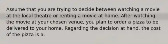 Assume that you are trying to decide between watching a movie at the local theatre or renting a movie at home. After watching the movie at your chosen venue, you plan to order a pizza to be delivered to your home. Regarding the decision at hand, the cost of the pizza is a: