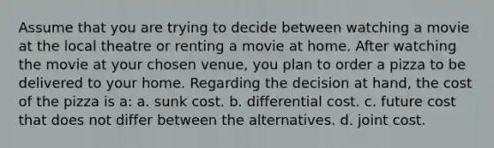 Assume that you are trying to decide between watching a movie at the local theatre or renting a movie at home. After watching the movie at your chosen venue, you plan to order a pizza to be delivered to your home. Regarding the decision at hand, the cost of the pizza is a: a. sunk cost. b. differential cost. c. future cost that does not differ between the alternatives. d. joint cost.