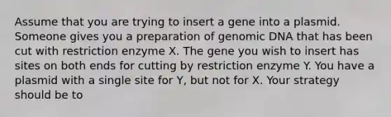 Assume that you are trying to insert a gene into a plasmid. Someone gives you a preparation of genomic DNA that has been cut with restriction enzyme X. The gene you wish to insert has sites on both ends for cutting by restriction enzyme Y. You have a plasmid with a single site for Y, but not for X. Your strategy should be to