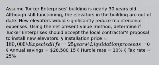 Assume Tucker Enterprises' building is nearly 30 years old. Although still functioning, the elevators in the building are out of date. New elevators would significantly reduce maintenance expenses. Using the net present value method, determine if Tucker Enterprises should accept the local contractor's proposal to install new elevators. § Installation price = 180,000 § Expected life = 25 years § Liquidation proceeds =0 § Annual savings = 28,500 15 § Hurdle rate = 10% § Tax rate = 25%