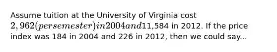 Assume tuition at the University of Virginia cost 2,962 (per semester) in 2004 and11,584 in 2012. If the price index was 184 in 2004 and 226 in 2012, then we could say...