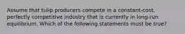 Assume that tulip producers compete in a constant-cost, perfectly competitive industry that is currently in long-run equilibrium. Which of the following statements must be true?