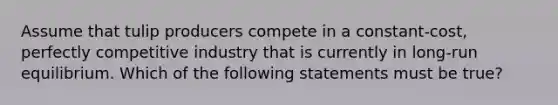 Assume that tulip producers compete in a constant-cost, perfectly competitive industry that is currently in long-run equilibrium. Which of the following statements must be true?