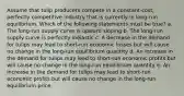 Assume that tulip producers compete in a constant-cost, perfectly competitive industry that is currently in long-run equilibrium. Which of the following statements must be true? a. The long-run supply curve is upward sloping b. The long-run supply curve is perfectly inelastic c. A decrease in the demand for tulips may lead to short-run economic losses but will cause no change in the long-run equilibrium quantity d. An increase in the demand for tulips may lead to short-run economic profits but will cause no change in the long-run equilibrium quantity e. An increase in the demand for tulips may lead to short-run economic profits but will cause no change in the long-run equilibrium price