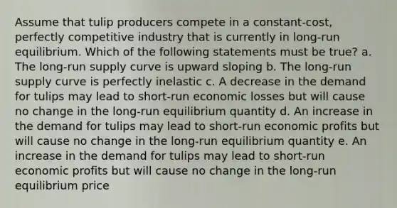 Assume that tulip producers compete in a constant-cost, perfectly competitive industry that is currently in long-run equilibrium. Which of the following statements must be true? a. The long-run supply curve is upward sloping b. The long-run supply curve is perfectly inelastic c. A decrease in the demand for tulips may lead to short-run economic losses but will cause no change in the long-run equilibrium quantity d. An increase in the demand for tulips may lead to short-run economic profits but will cause no change in the long-run equilibrium quantity e. An increase in the demand for tulips may lead to short-run economic profits but will cause no change in the long-run equilibrium price