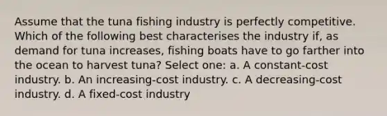 Assume that the tuna fishing industry is perfectly competitive. Which of the following best characterises the industry if, as demand for tuna increases, fishing boats have to go farther into the ocean to harvest tuna? Select one: a. A constant-cost industry. b. An increasing-cost industry. c. A decreasing-cost industry. d. A fixed-cost industry