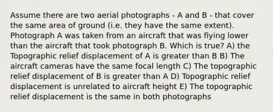 Assume there are two aerial photographs - A and B - that cover the same area of ground (i.e. they have the same extent). Photograph A was taken from an aircraft that was flying lower than the aircraft that took photograph B. Which is true? A) the Topographic relief displacement of A is greater than B B) The aircraft cameras have the same focal length C) The topographic relief displacement of B is greater than A D) Topographic relief displacement is unrelated to aircraft height E) The topographic relief displacement is the same in both photographs