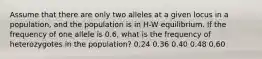 Assume that there are only two alleles at a given locus in a population, and the population is in H-W equilibrium. If the frequency of one allele is 0.6, what is the frequency of heterozygotes in the population? 0.24 0.36 0.40 0.48 0.60