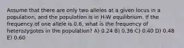 Assume that there are only two alleles at a given locus in a population, and the population is in H-W equilibrium. If the frequency of one allele is 0.6, what is the frequency of heterozygotes in the population? A) 0.24 B) 0.36 C) 0.40 D) 0.48 E) 0.60