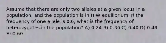 Assume that there are only two alleles at a given locus in a population, and the population is in H-W equilibrium. If the frequency of one allele is 0.6, what is the frequency of heterozygotes in the population? A) 0.24 B) 0.36 C) 0.40 D) 0.48 E) 0.60