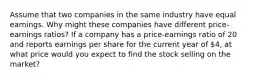 Assume that two companies in the same industry have equal earnings. Why might these companies have different price-earnings ratios? If a company has a price-earnings ratio of 20 and reports earnings per share for the current year of 4, at what price would you expect to find the stock selling on the market?