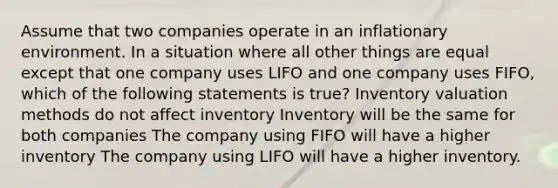 Assume that two companies operate in an inflationary environment. In a situation where all other things are equal except that one company uses LIFO and one company uses FIFO, which of the following statements is true? Inventory valuation methods do not affect inventory Inventory will be the same for both companies The company using FIFO will have a higher inventory The company using LIFO will have a higher inventory.