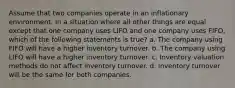 Assume that two companies operate in an inflationary environment. In a situation where all other things are equal except that one company uses LIFO and one company uses FIFO, which of the following statements is true? a. The company using FIFO will have a higher inventory turnover. b. The company using LIFO will have a higher inventory turnover. c. Inventory valuation methods do not affect inventory turnover. d. Inventory turnover will be the same for both companies.