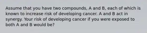 Assume that you have two compounds, A and B, each of which is known to increase risk of developing cancer. A and B act in synergy. Your risk of developing cancer if you were exposed to both A and B would be?