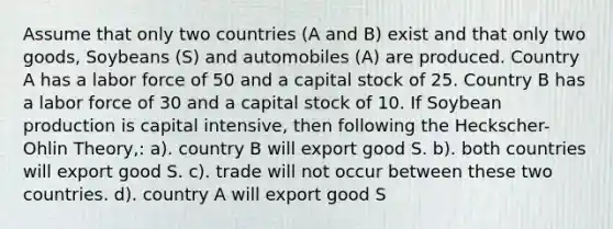 Assume that only two countries (A and B) exist and that only two goods, Soybeans (S) and automobiles (A) are produced. Country A has a labor force of 50 and a capital stock of 25. Country B has a labor force of 30 and a capital stock of 10. If Soybean production is capital intensive, then following the Heckscher-Ohlin Theory,: a). country B will export good S. b). both countries will export good S. c). trade will not occur between these two countries. d). country A will export good S