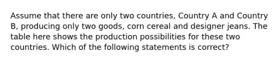 Assume that there are only two countries, Country A and Country B, producing only two goods, corn cereal and designer jeans. The table here shows the production possibilities for these two countries. Which of the following statements is correct?