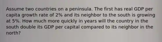 Assume two countries on a peninsula. The first has real GDP per capita growth rate of 2% and its neighbor to the south is growing at 5%. How much more quickly in years will the country in the south double its GDP per capital compared to its neighbor in the north?