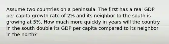 Assume two countries on a peninsula. The first has a real GDP per capita growth rate of 2% and its neighbor to the south is growing at 5%. How much more quickly in years will the country in the south double its GDP per capita compared to its neighbor in the north?