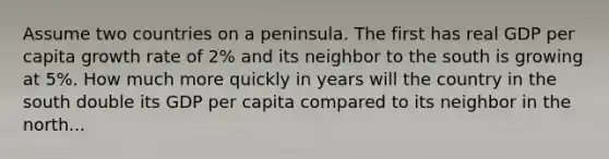 Assume two countries on a peninsula. The first has real GDP per capita growth rate of 2% and its neighbor to the south is growing at 5%. How much more quickly in years will the country in the south double its GDP per capita compared to its neighbor in the north...