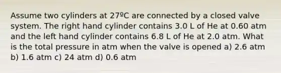 Assume two cylinders at 27ºC are connected by a closed valve system. The right hand cylinder contains 3.0 L of He at 0.60 atm and the left hand cylinder contains 6.8 L of He at 2.0 atm. What is the total pressure in atm when the valve is opened a) 2.6 atm b) 1.6 atm c) 24 atm d) 0.6 atm