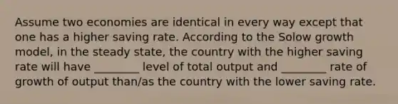 Assume two economies are identical in every way except that one has a higher saving rate. According to the Solow growth model, in the steady state, the country with the higher saving rate will have ________ level of total output and ________ rate of growth of output than/as the country with the lower saving rate.