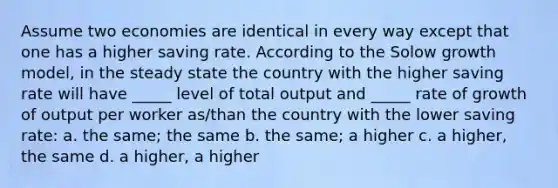 Assume two economies are identical in every way except that one has a higher saving rate. According to the Solow growth model, in the steady state the country with the higher saving rate will have _____ level of total output and _____ rate of growth of output per worker as/than the country with the lower saving rate: a. the same; the same b. the same; a higher c. a higher, the same d. a higher, a higher