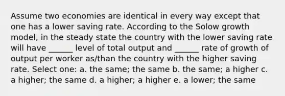 Assume two economies are identical in every way except that one has a lower saving rate. According to the Solow growth model, in the steady state the country with the lower saving rate will have ______ level of total output and ______ rate of growth of output per worker as/than the country with the higher saving rate. Select one: a. the same; the same b. the same; a higher c. a higher; the same d. a higher; a higher e. a lower; the same