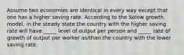 Assume two economies are identical in every way except that one has a higher saving rate. According to the Solow growth model, in the steady state the country with the higher saving rate will have _____ level of output per person and _____ rate of growth of output per worker as/than the country with the lower saving rate.