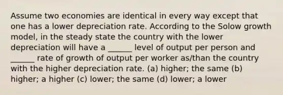 Assume two economies are identical in every way except that one has a lower depreciation rate. According to the Solow growth model, in the steady state the country with the lower depreciation will have a ______ level of output per person and ______ rate of growth of output per worker as/than the country with the higher depreciation rate. (a) higher; the same (b) higher; a higher (c) lower; the same (d) lower; a lower