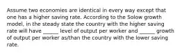 Assume two economies are identical in every way except that one has a higher saving rate. According to the Solow growth model, in the steady state the country with the higher saving rate will have ______ level of output per worker and ______ growth of output per worker as/than the country with the lower saving rate.