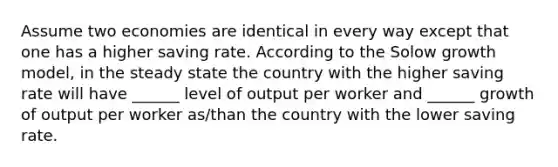 Assume two economies are identical in every way except that one has a higher saving rate. According to the Solow growth model, in the steady state the country with the higher saving rate will have ______ level of output per worker and ______ growth of output per worker as/than the country with the lower saving rate.