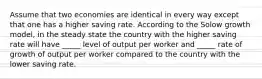 Assume that two economies are identical in every way except that one has a higher saving rate. According to the Solow growth model, in the steady state the country with the higher saving rate will have _____ level of output per worker and _____ rate of growth of output per worker compared to the country with the lower saving rate.