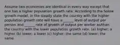 Assume two economies are identical in every way except that one has a higher population growth rate. According to the Solow growth model, in the steady state the country with the higher population growth rate will have a ______ level of output per person and ______ rate of growth of output per worker as/than the country with the lower population growth rate. (a) higher; a higher (b) lower; a lower (c) higher; the same (d) lower; the same